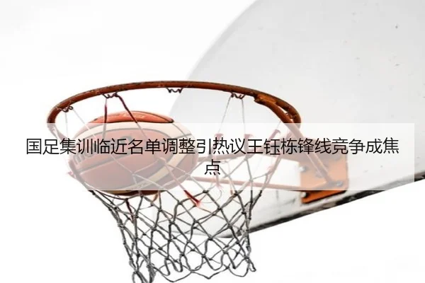 国足集训临近名单调整引热议王钰栋锋线竞争成焦点
